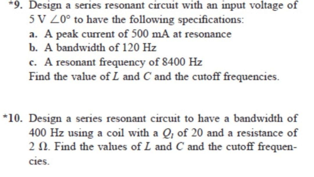 *9. Design a series resonant circuit with an input voltage of
5V 20° to have the following specifications:
a. A peak current of 500 mA at resonance
b. A bandwidth of 120 Hz
c. A resonant frequency of 8400 Hz
Find the value of L and C and the cutoff frequencies.
*10. Design a series resonant circuit to have a bandwidth of
400 Hz using a coil with a Q, of 20 and a resistance of
2 2. Find the values of L and C and the cutoff frequen-
cies.