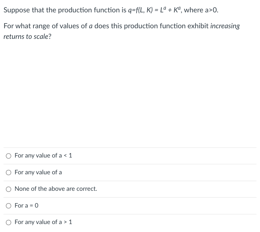 Suppose that the production function is q=f(L, K) = Lª + Kª, where a>0.
For what range of values of a does this production function exhibit increasing
returns to scale?
O For any value of a < 1
O For any value of a
O None of the above are correct.
For a = 0
O For any value of a > 1