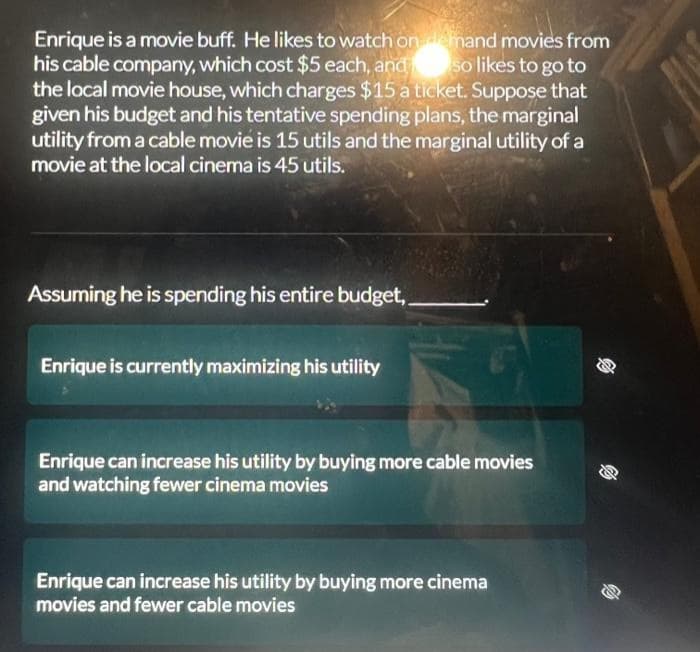 Enrique is a movie buff. He likes to watch on demand movies from
his cable company, which cost $5 each, and so likes to go to
the local movie house, which charges $15 a ticket. Suppose that
given his budget and his tentative spending plans, the marginal
utility from a cable movie is 15 utils and the marginal utility of a
movie at the local cinema is 45 utils.
Assuming he is spending his entire budget,
Enrique is currently maximizing his utility
Enrique can increase his utility by buying more cable movies
and watching fewer cinema movies
Enrique can increase his utility by buying more cinema
movies and fewer cable movies