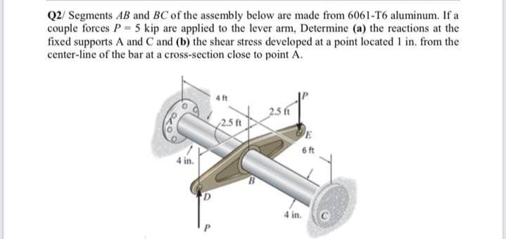 Q2/ Segments AB and BC of the assembly below are made from 6061-T6 aluminum. If a
couple forces P 5 kip are applied to the lever arm, Determine (a) the reactions at the
fixed supports A and C and (b) the shear stress developed at a point located 1 in. from the
center-line of the bar at a cross-section close to point A.
2.5 f
2.5 ft
E
6ft
4 in.
4 in.
