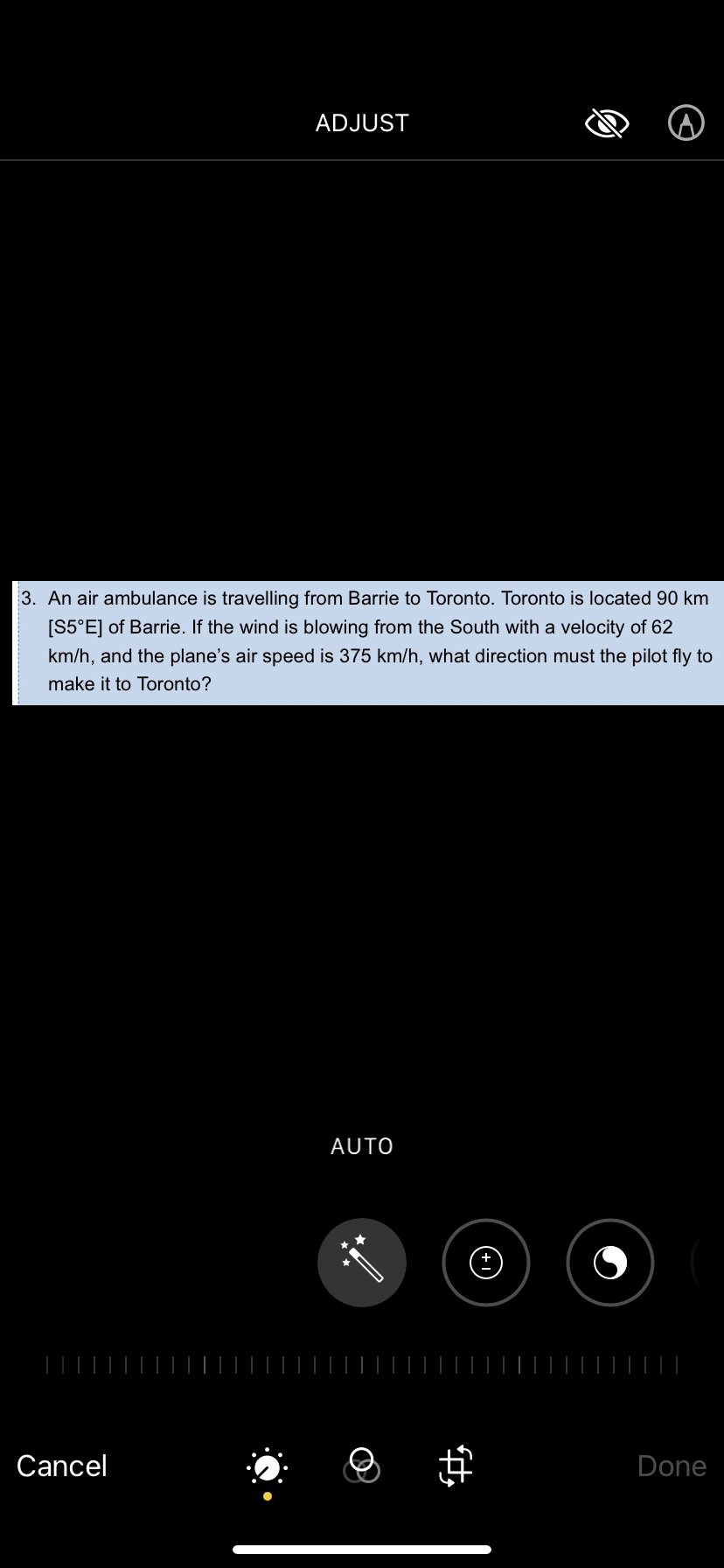 ADJUST
3. An air ambulance is travelling from Barrie to Toronto. Toronto is located 90 km
[S5°E] of Barrie. If the wind is blowing from the South with a velocity of 62
km/h, and the plane's air speed is 375 km/h, what direction must the pilot fly to
make it to Toronto?
Cancel
AUTO
#
Done