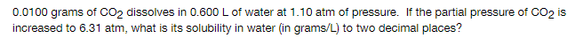 0.0100 grams of CO2 dissolves in 0.600 L of water at 1.10 atm of pressure. If the partial pressure of CO2 is
increased to 6.31 atm, what is its solubility in water (in grams/L) to two decimal places?
