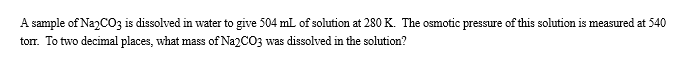 A sample of NazCO3 is dissolved in water to give 504 mL of solution at 280 K. The osmotic pressure of this solution is measured at 540
torr. To two decimal places, what mass of Na2CO3 was dissolved in the solution?
