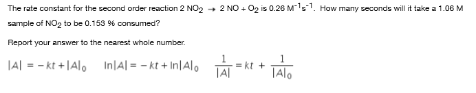 2 NO + 02 is 0.26 M-1s-1. How many seconds will it take a 1.06 M
The rate constant for the second order reaction 2 NO, -
sample of NO2 to be 0.153 % consumed?
Report your answer to the nearest whole number.
|A| = - kt +|Alo
In|A| = - kt + In|Alo
= kt +
|A|
TAlo
