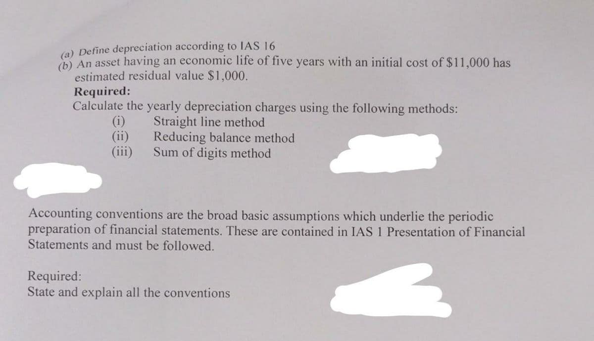 (a) Define depreciation according to IAS 16
(b) An asset having an economic life of five years with an initial cost of $11,000 has
estimated residual value $1,000.
Required:
Calculate the yearly depreciation charges using the following methods:
Straight line method
Reducing balance method
Sum of digits method
(i)
(ii)
(iii)
Accounting conventions are the broad basic assumptions which underlie the periodic
preparation of financial statements. These are contained in IAS 1 Presentation of Financial
Statements and must be followed.
3
Required:
State and explain all the conventions