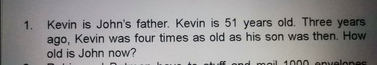 Kevin is John's father. Kevin is 51 years old. Three years
ago, Kevin was four times as old as his son was then. How
1.
old is John now?
tuff nd
mail 1000 envelones
