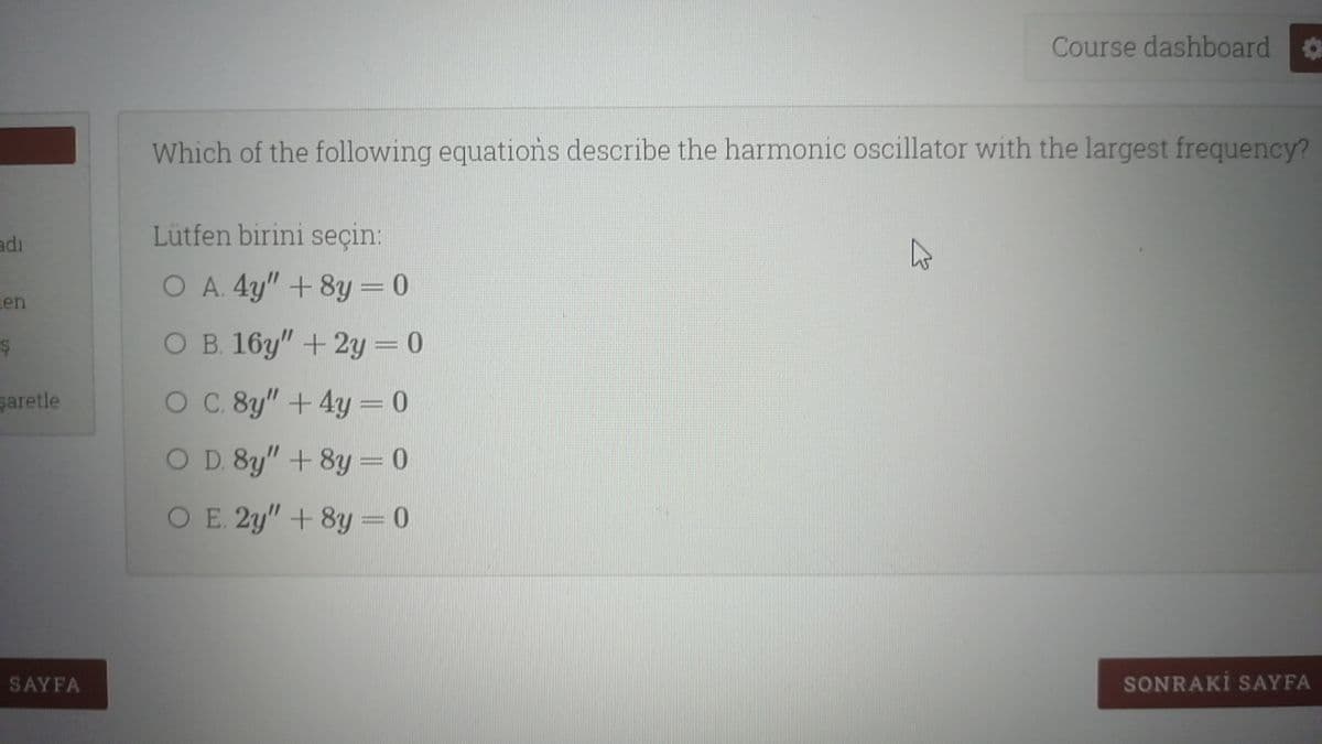 Course dashboard o
Which of the following equations describe the harmonic oscillator with the largest frequency?
adı
Lütfen birini seçin:
O A. 4y" + 8y = 0
len
O B. 16y" +2y= 0
saretle
O C. 8y" +4y = 0
O D. 8y" + 8y = 0
O E. 2y" +8y = 0
SAYFA
SONRAKİ SAYFA
