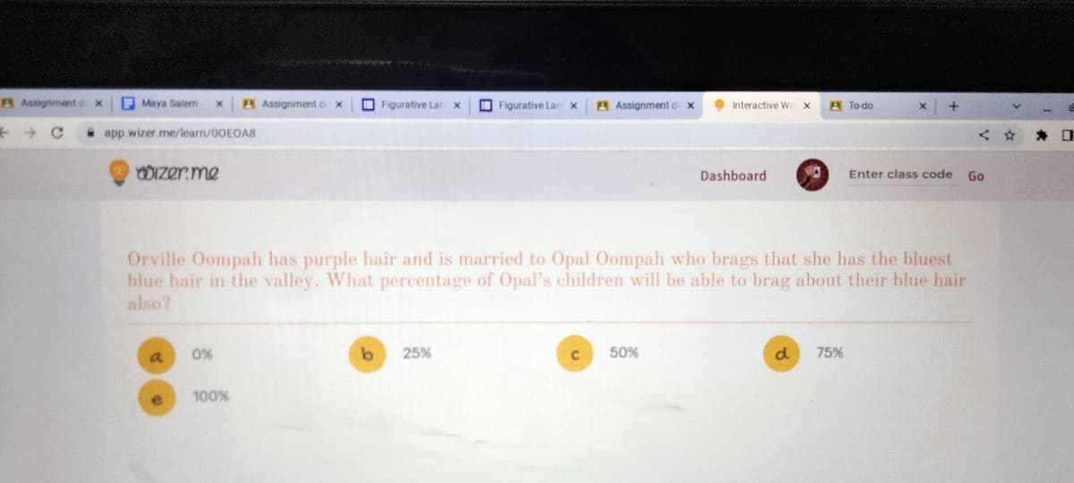 A Assignment dx
Maya Salem X A Assignment d X
app.wizer.me/learn/00E0A8
dizer.me
a
0%
100%
Figurative Lan X
b
Figurative Lan X
25%
Assignment dx
с
Orville Oompah has purple hair and is married to Opal Oompah who brags that she has the bluest
blue hair in the valley. What percentage of Opal's children will be able to brag about their blue hair
also?
Interactive Wo
50%
Dashboard
X
d
A To-do
+
75%
Enter class code
Go
0