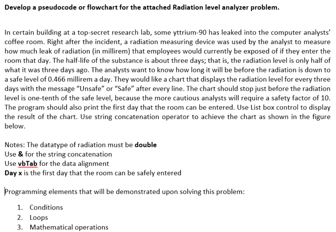 Develop a pseudocode or flowchart for the attached Radiation level analyzer problem.
In certain building at a top-secret research lab, some yttrium-90 has leaked into the computer analysts'
coffee room. Right after the incident, a radiation measuring device was used by the analyst to measure
how much leak of radiation (in millirem) that employees would currently be exposed of if they enter the
room that day. The half-life of the substance is about three days; that is, the radiation level is only half of
what it was three days ago. The analysts want to know how long it will be before the radiation is down to
a safe level of 0.466 millirem a day. They would like a chart that displays the radiation level for every three
days with the message "Unsafe" or "Safe" after every line. The chart should stop just before the radiation
level is one-tenth of the safe level, because the more cautious analysts will require a safety factor of 10.
The program should also print the first day that the room can be entered. Use List box control to display
the result of the chart. Use string concatenation operator to achieve the chart as shown in the figure
below.
Notes: The datatype of radiation must be double
Use & for the string concatenation
Use vbTab for the data alignment
Day x is the first day that the room can be safely entered
Programming elements that will be demonstrated upon solving this problem:
1. Conditions
2. Loops
3. Mathematical operations
