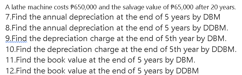 A lathe machine costs P650,000 and the salvage value of P65,000 after 20 years.
7.Find the annual depreciation at the end of 5 years by DBM
8.Find the annual depreciation at the end of 5 years by DDBM.
9.Find the depreciation charge at the end of 5th year by DBM.
10.Find the depreciation charge at the end of 5th year by DDBM.
11.Find the book value at the end of 5 years by DBM.
12.Find the book value at the end of 5 years by DDBM
