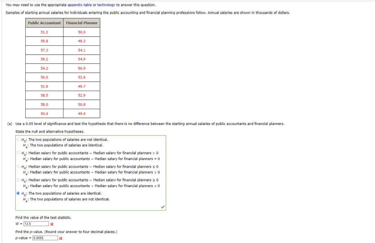 You may need to use the appropriate appendix table or technology to answer this question.
Samples of starting annual salaries for individuals entering the public accounting and financial planning professions follow. Annual salaries are shown in thousands of dollars.
Public Accountant
51.2
59.8
57.3
59.2
54.2
56.0
51.9
58.5
58.0
50.9
Financial Planner
50.0
48.2
54.1
54.9
50.9
52.6
Find the value of the test statistic.
W = 13.5
x
49.7
52.9
50.8
49.9
(a) Use a 0.05 level of significance and test the hypothesis that there is no difference between the starting annual salaries of public accountants and financial planners.
State the null and alternative hypotheses.
Ho: The two populations of salaries are not identical.
H₂: The two populations of salaries are identical.
a
H₂
: Median salary for public accountants - Median salary for financial planners > 0
Ho:
: Median salary for public accountants - Median salary for financial planners > 0
H₂: Median salary for public accountants - Median salary for financial planners = 0
Ho:
: Median salary for public accountants - Median salary for financial planners ≤ 0
Ho: Median salary for public accountants - Median salary for financial planners 20
H₂: Median salary for public accountants - Median salary for financial planners < 0
ⒸH: The two populations of salaries are identical.
H₂: The two populations of salaries are not identical.
Find the p-value. (Round your answer to four decimal places.)
p-value = 0.0058
X