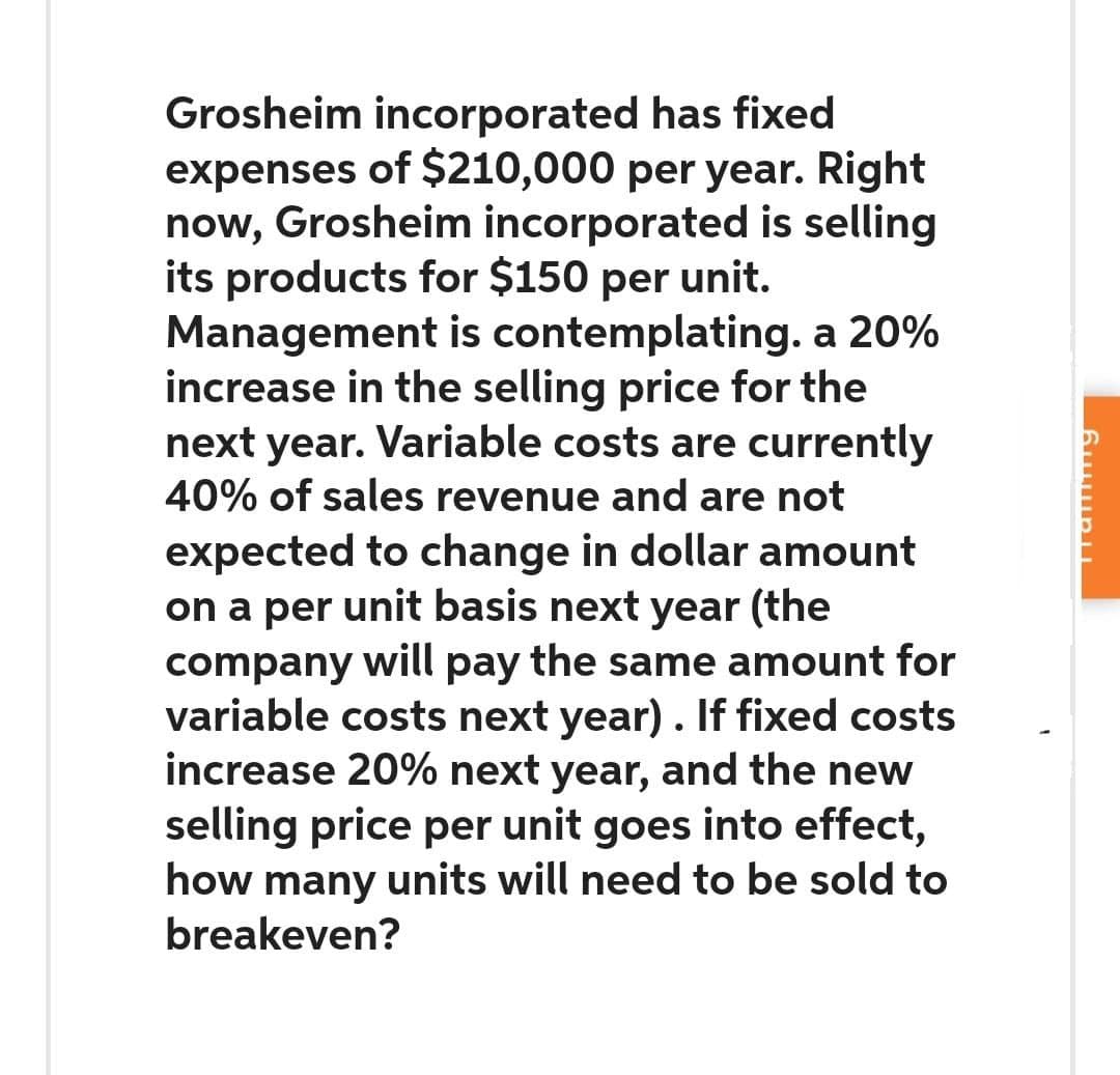 Grosheim incorporated has fixed
expenses of $210,000 per year. Right
now, Grosheim incorporated is selling
its products for $150 per unit.
Management is contemplating. a 20%
increase in the selling price for the
next year. Variable costs are currently
40% of sales revenue and are not
expected to change in dollar amount
on a per unit basis next year (the
company will pay the same amount for
variable costs next year). If fixed costs
increase 20% next year, and the new
selling price per unit goes into effect,
how many units will need to be sold to
breakeven?
Halling