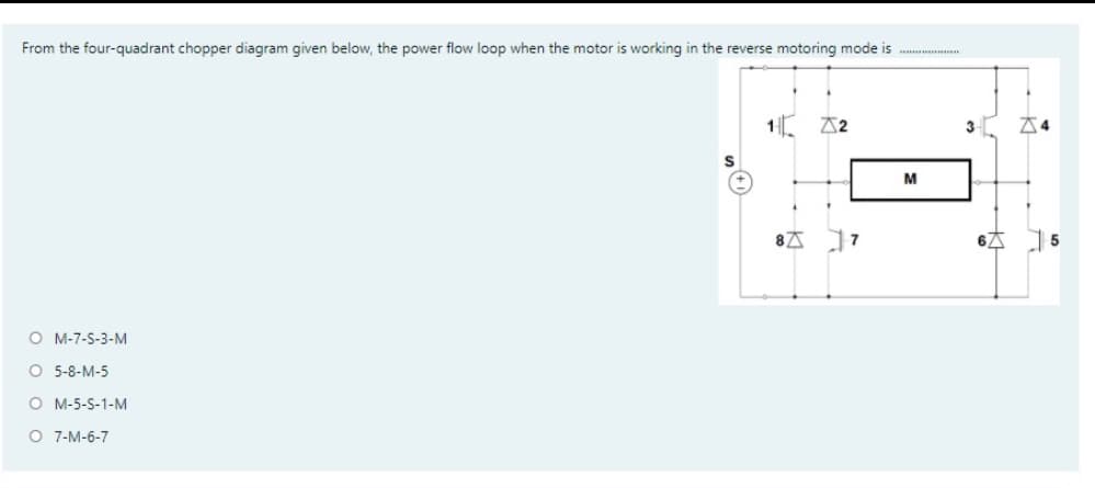 From the four-quadrant chopper diagram given below, the power flow loop when the motor is working in the reverse motoring mode is ...
1.
A2
3
M
8広 ]7
O M-7-S-3-M
O 5-8-M-5
O M-5-S-1-M
O 7-M-6-7
