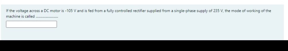 If the voltage across a DC motor is -105 V and is fed from a fully controlled rectifier supplied from a single-phase supply of 235 V, the mode of working of the
machine is called
