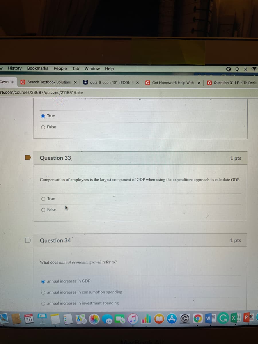 W History
Bookmarks People
Tab
Window
Help
Cover x
C Search Textbook Solutions x
* quiz_6_econ_101: ECON 4 x
C Get Homework Help With x
C Question 31 1 Pts To Deri
re.com/courses/23687/quizzes/211551/take
True
O False
Question 33
1 pts
Compensation of employees is the largest component of GDP when using the expenditure approach to calculate GDP.
O True
O False
Question 34
1 pts
What does annual economic growth refer to?
O annual increases in GDP
O annual increases in consumption spending
O annual increases in investment spending
16
WGX P3
