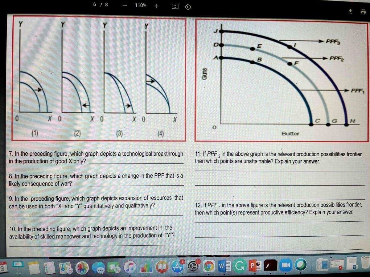 6 / 8
110%
+
Y
Y.
Y
Y
PPF3
De
PPF2
F
PPF
G
(1)
(2)
(3).
(4)
Butter
7. In the preceding figure, which graph depicts a technological breakthrough
in the production of good X only?
11. If PPF , in the above graph is the relevant production possibilities frontier,
then which points are unattainable? Explain your answer.
2
8. In the preceding figure, which graph depicts a change in the PPF that is a
likely consequence of war?
9. In the preceding figure, which graph depicts expansion of resources that
can be used in both "X" and "Y" quantitatively and qualitatively?
12. If PPF, in the above figure is the relevant production possibilities frontier,
then which point(s) represent productive efficiency? Explain your answer.
10. In the preceding figure, which graph depicts an improvement in the
availability of skilled manpower and technology in the production of “Y"?
WGP
EB
3
Guns
