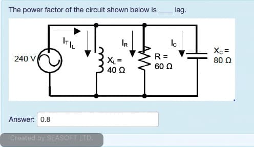 The power factor of the circuit shown below is
lag.
IR
Xc =
R =
60 2
240 V
X =
80 Q
40 Q
Answer: 0.8
Created by SEASOFT LTD.
