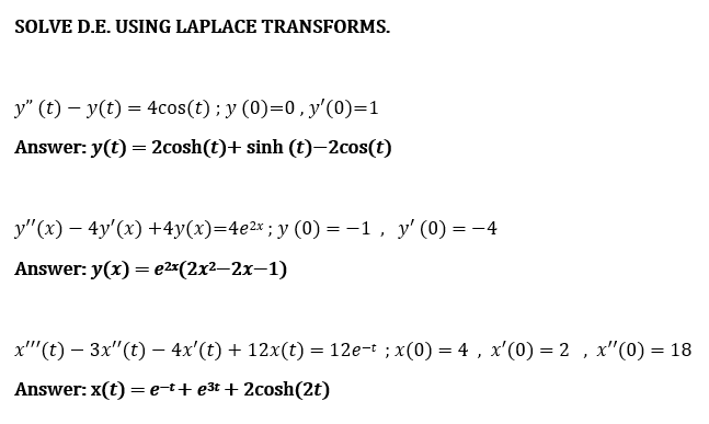 SOLVE D.E. USING LAPLACE TRANSFORMS.
y" (t) – y(t) = 4cos(t); y (0)=0, y'(0)=1
Answer: y(t) = 2cosh(t)+ sinh (t)–2cos(t)
y"(x) – 4y'(x) +4y(x)=4e2x ; y (0) = -1, y' (0) = -4
Answer: y(x) = e2x(2x²-2x-1)
x"'(t) – 3x"(t) – 4x'(t) + 12x(t) = 12e-t ; x(0) = 4 , x'(0) = 2 , x"(0) = 18
Answer: x(t) =e-t+ e3t + 2cosh(2t)
