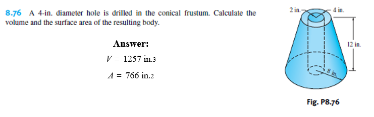 2 in.
8.76 A 4-in. diameter hole is drilled in the conical frustum. Calculate the
volume and the surface area of the resulting body.
in.
Answer:
12 in.
V = 1257 in.3
A = 766 in.2
Fig. P8.76
