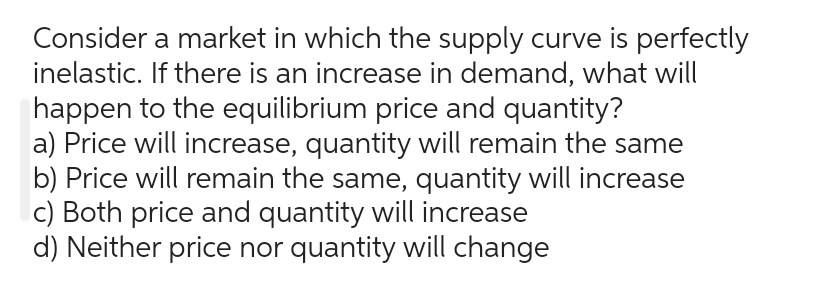 Consider a market in which the supply curve is perfectly
inelastic. If there is an increase in demand, what will
happen to the equilibrium price and quantity?
a) Price will increase, quantity will remain the same
b) Price will remain the same, quantity will increase
c) Both price and quantity will increase
d) Neither price nor quantity will change