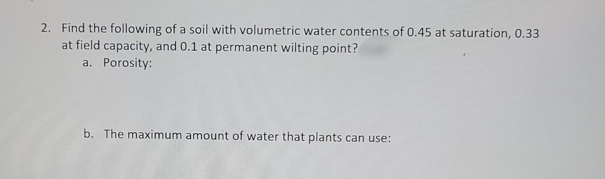 2. Find the following of a soil with volumetric water contents of 0.45 at saturation, 0.33
at field capacity, and 0.1 at permanent wilting point?
a. Porosity:
b. The maximum amount of water that plants can use:
