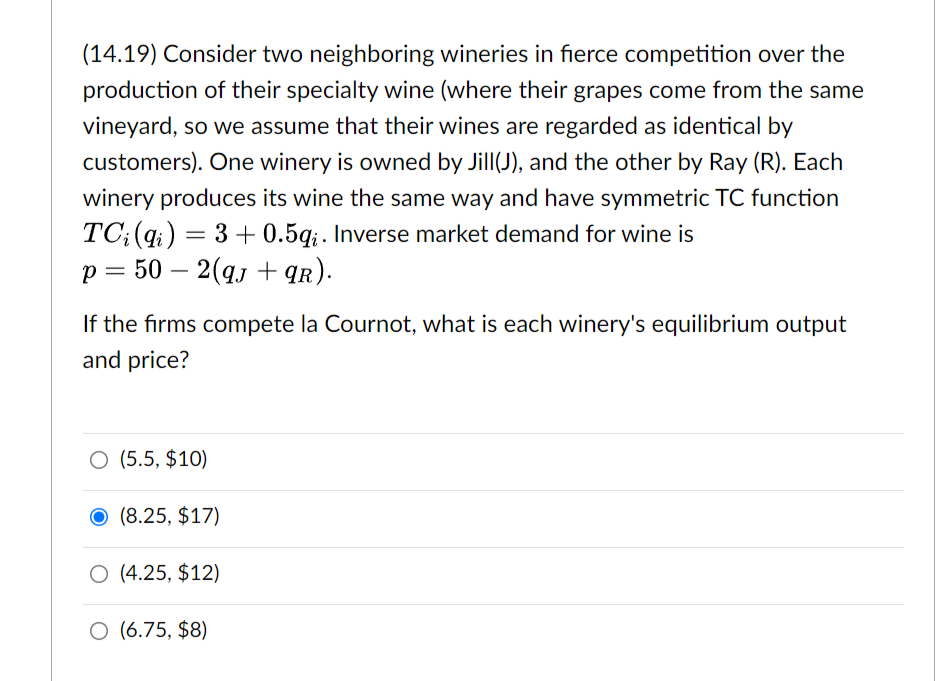 (14.19) Consider two neighboring wineries in fierce competition over the
production of their specialty wine (where their grapes come from the same
vineyard, so we assume that their wines are regarded as identical by
customers). One winery is owned by Jill(J), and the other by Ray (R). Each
winery produces its wine the same way and have symmetric TC function
TC;(q;) = 3 + 0.5g;. Inverse market demand for wine is
p = 50 – 2(qj + qr).
-
If the firms compete la Cournot, what is each winery's equilibrium output
and price?
O (5.5, $10)
(8.25, $17)
O (4.25, $12)
O (6.75, $8)
