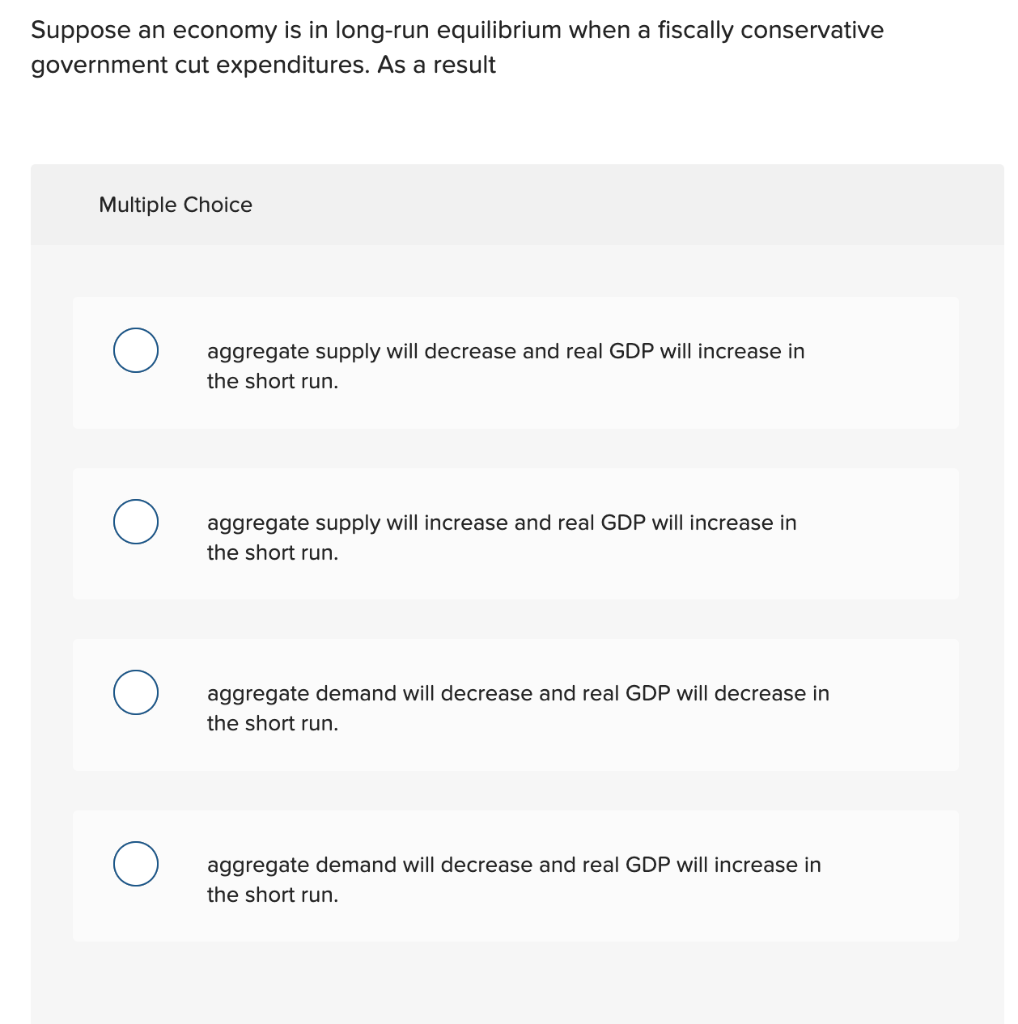 Suppose an economy is in long-run equilibrium when a fiscally conservative
government cut expenditures. As a result
Multiple Choice
aggregate supply will decrease and real GDP will increase in
the short run.
aggregate supply will increase and real GDP will increase in
the short run.
aggregate demand will decrease and real GDP will decrease in
the short run.
aggregate demand will decrease and real GDP will increase in
the short run.
