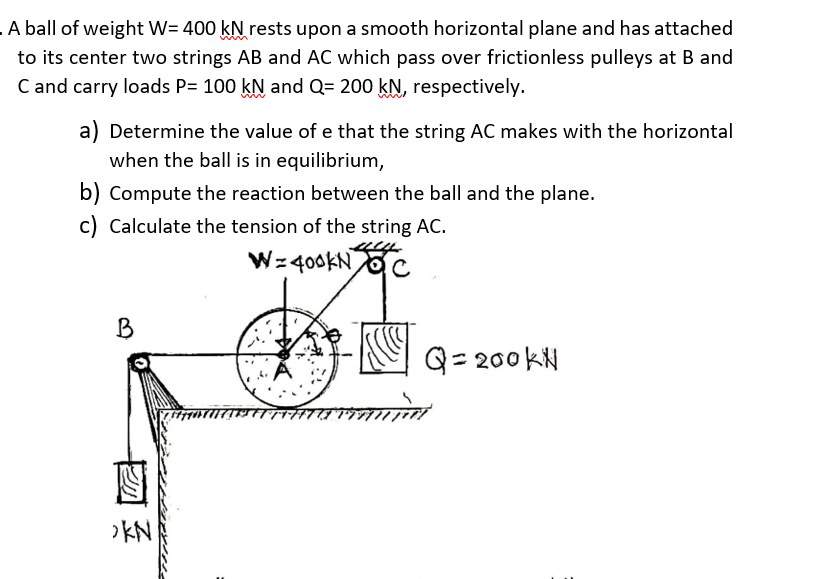 A ball of weight W= 400 kN rests upon a smooth horizontal plane and has attached
to its center two strings AB and AC which pass over frictionless pulleys at B and
C and carry loads P= 100 kN and Q= 200 kN, respectively.
a) Determine the value of e that the string AC makes with the horizontal
when the ball is in equilibrium,
b) Compute the reaction between the ball and the plane.
c) Calculate the tension of the string AC.
Wz 400KN
B
Q= 200 kN
>KN
