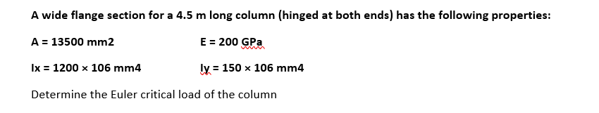 A wide flange section for a 4.5 m long column (hinged at both ends) has the following properties:
A = 13500 mm2
E = 200 GPa
Ix = 1200 x 106 mm4
ly = 150 x 106 mm4
Determine the Euler critical load of the column
