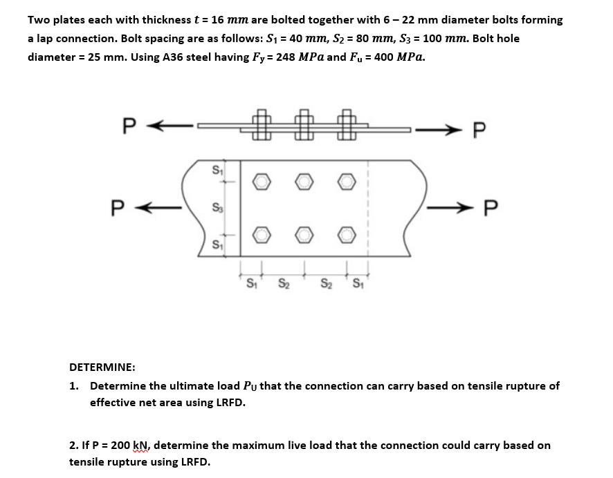 Two plates each with thickness t = 16 mm are bolted together with 6– 22 mm diameter bolts forming
a lap connection. Bolt spacing are as follows: S1 = 40 mm, S2 = 80 mm, S3 = 100 mm. Bolt hole
diameter = 25 mm. Using A36 steel having Fy = 248 MPa and Fu = 400 MPa.
P
►P
S.
S
S2
S2
DETERMINE:
1. Determine the ultimate load Pu that the connection can carry based on tensile rupture of
effective net area using LRFD.
2. If P = 200 kN, determine the maximum live load that the connection could carry based on
tensile rupture using LRFD.
P.
