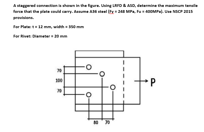 A staggered connection is shown in the figure. Using LRFD & ASD, determine the maximum tensile
force that the plate could carry. Assume A36 steel (Fy = 248 MPa, Fu = 400MPa). Use NSCP 2015
provisions.
For Plate: t = 12 mm, width = 350 mm
For Rivet: Diameter = 20 mm
70
100
P
70
80
70