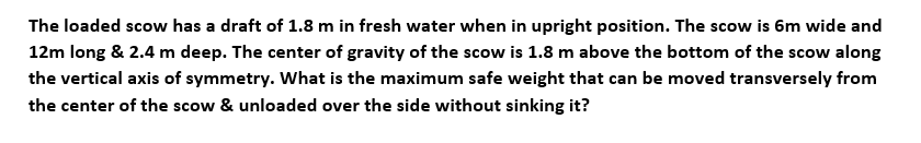 The loaded scow has a draft of 1.8 m in fresh water when in upright position. The scow is 6m wide and
12m long & 2.4 m deep. The center of gravity of the scow is 1.8 m above the bottom of the scow along
the vertical axis of symmetry. What is the maximum safe weight that can be moved transversely from
the center of the scow & unloaded over the side without sinking it?

