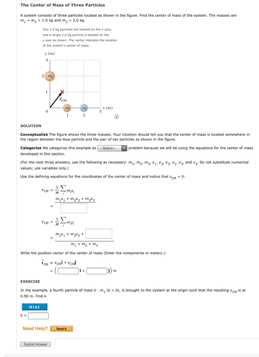 The Center of Mass of Three Particles
system consists of three particles located as shown in the figure. Find the center of mass of the system. The masses are
m, = m, = 1.0 kg and m, = 2.0 kg.
Two 1.0 kg particles are located on the x-axis,
and a single 2.0 kg particle is located on the
y-axis as shown. The vector indicates the location
of the system's center of mass.
у (m)
x (m)
3.
1
SOLUTION
Conceptualize The figure shows the three masses. Your intuition should tell you that the center of mass is located somewhere in
the region between the blue particle and the pair of tan particles as shown in the figure.
problem because we will be using the equations for the center of mass
Categorize We categorize this example as --Select---
developed in this section.
(For the next three answers, use the following as necessary: m,, m2, m3, Y1, Y2, Y3, X1, X2, and x3. Do not substitute numerical
values; use variables only.)
Use the defining equations for the coordinates of the center of mass and notice that zCM = 0:
XCM =
mx;
m,x1 + m2x2 + m3×3
YCM =
m,Y1 + m2Y2 +
m, + m2 + m3
Write the position vector of the center of mass (Enter the components in meters.):
rCM = XCMI + YCM)
EXERCISE
In the example, a fourth particle of mass k· m, (k > 0), is brought to the system at the origin such that the resulting ycM is at
0.90 m. Find k.
Hint
k =
Need Help?
Read It
Submit Answer
