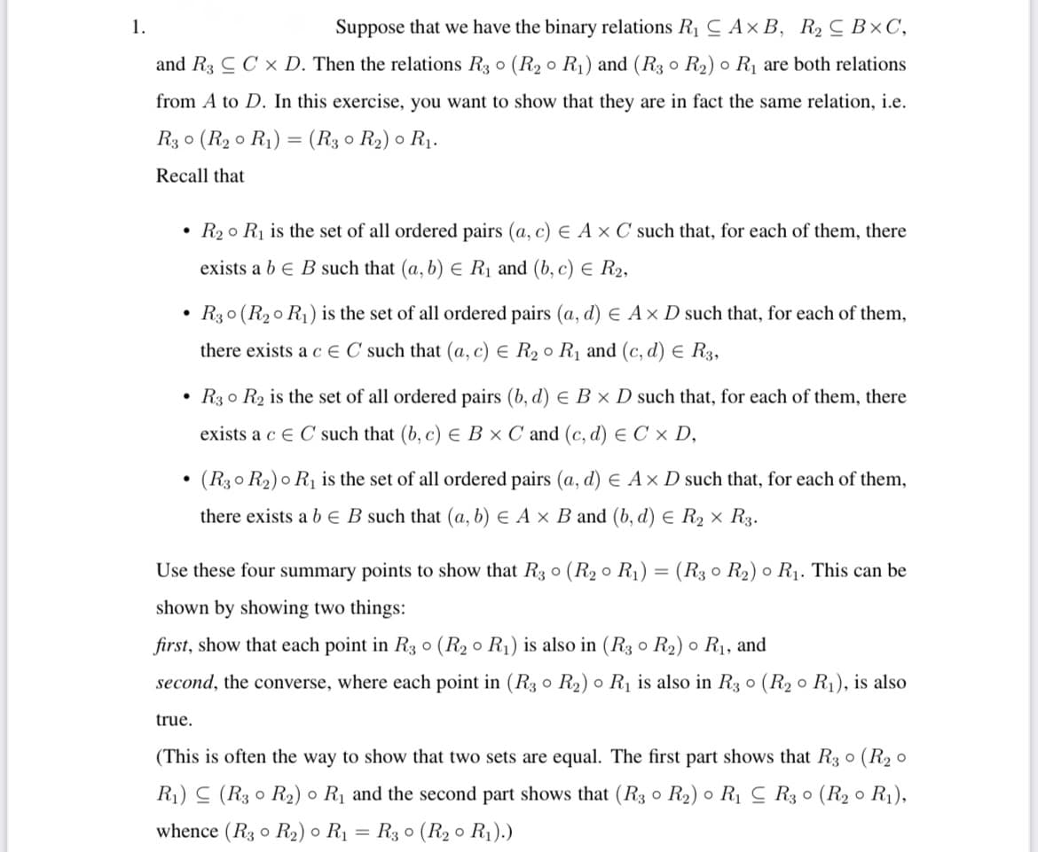 1.
Suppose that we have the binary relations R1 CAx B, R2 C B×C,
and R3 C C x D. Then the relations R3 0 (R2 0 R1) and (R3 0 R2) o R1 are both relations
from A to D. In this exercise, you want to show that they are in fact the same relation, i.e.
R3 0 (R2 o R1) = (R3 0 R2) o R1.
Recall that
• R2 o Rị is the set of all ordered pairs (a, c) E A× C such that, for each of them, there
exists a b e B such that (a, b) e Rị and (b, c) e R2,
R3 0 (R20 R1) is the set of all ordered pairs (a, d) E Ax D such that, for each of them,
there exists a c E C such that (a, c) E R2 0 R1 and (c, d) E R3,
• R3 o R2 is the set of all ordered pairs (b, d) E B × D such that, for each of them, there
exists a c E C such that (b, c) E B × C and (c, d) e C × D,
(R30 R2) o R1 is the set of all ordered pairs (a, d) E Ax D such that, for each of them,
there exists a b e B such that (a, b) E A × B and (b, d) E R2 × R3.
Use these four summary points to show that R3 o (R2 o R1)
(R3 o R2) o R1. This can be
shown by showing two things:
first, show that each point in R3 o (R2 o R1) is also in (R3 0 R2) o R1, and
second, the converse, where each point in (R3 o R2) o R1 is also in R3 o (R2 o R1), is also
true.
(This is often the way to show that two sets are equal. The first part shows that R3 0 (R2 o
R1) (R3 0 R2) o R1 and the second part shows that (R3 0 R2) o R1 C R3 0 (R2 o R1),
whence (R3 o R2) o R1
R3 o (R2 0 R1).)
