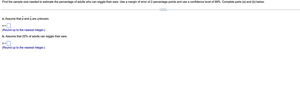 Find the sample size needed to estimate the percentage of adults who can wiggle their ears. Use a margin of error of 2 percentage points and use a confidence level of 99%. Complete parts (a) and (b) below.
a. Assume that p and q are unknown.
n=
(Round up to the nearest integer.)
b. Assume that 22% of adults can wiggle their ears.
n=
(Round up to the nearest integer.)