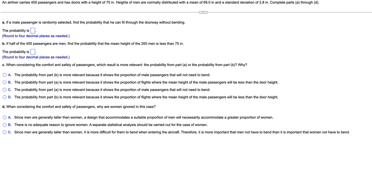 An airliner carries 400 passengers and has doors with a height of 75 in. Heights of men are normally distributed with a mean of 69.0 in and a standard deviation of 2.8 in. Complete parts (a) through (d).
a. If a male passenger is randomly selected, find the probability that he can fit through the doorway without bending.
The probability is
(Round to four decimal places as needed.)
b. If half of the 400 passengers are men, find the probability that the mean height of the 200 men is less than 75 in.
The probability is.
(Round to four decimal places as needed.)
c. When considering the comfort and safety of passengers, which result is more relevant: the probability from part (a) or the probability from part (b)? Why?
A. The probability from part (b) is more relevant because it shows the proportion of male passengers that will not need to bend.
B. The probability from part (a) is more relevant because it shows the proportion of flights where the mean height of the male passengers will be less than the door height.
C. The probability from part (a) is more relevant because it shows the proportion of male passengers that will not need to bend.
D. The probability from part (b) is more relevant because it shows the proportion of flights where the mean height of the male passengers will be less than the door height.
d. When considering the comfort and safety of passengers, why are women ignored in this case?
A. Since men are generally taller than women, a design that accommodates a suitable proportion of men will necessarily accommodate a greater proportion of women.
B. There is no adequate reason to ignore women. A separate statistical analysis should be carried out for the case of women.
C. Since men are generally taller than women, it is more difficult for them to bend when entering the aircraft. Therefore, it is more important that men not have to bend than it is important that women not have to bend.
