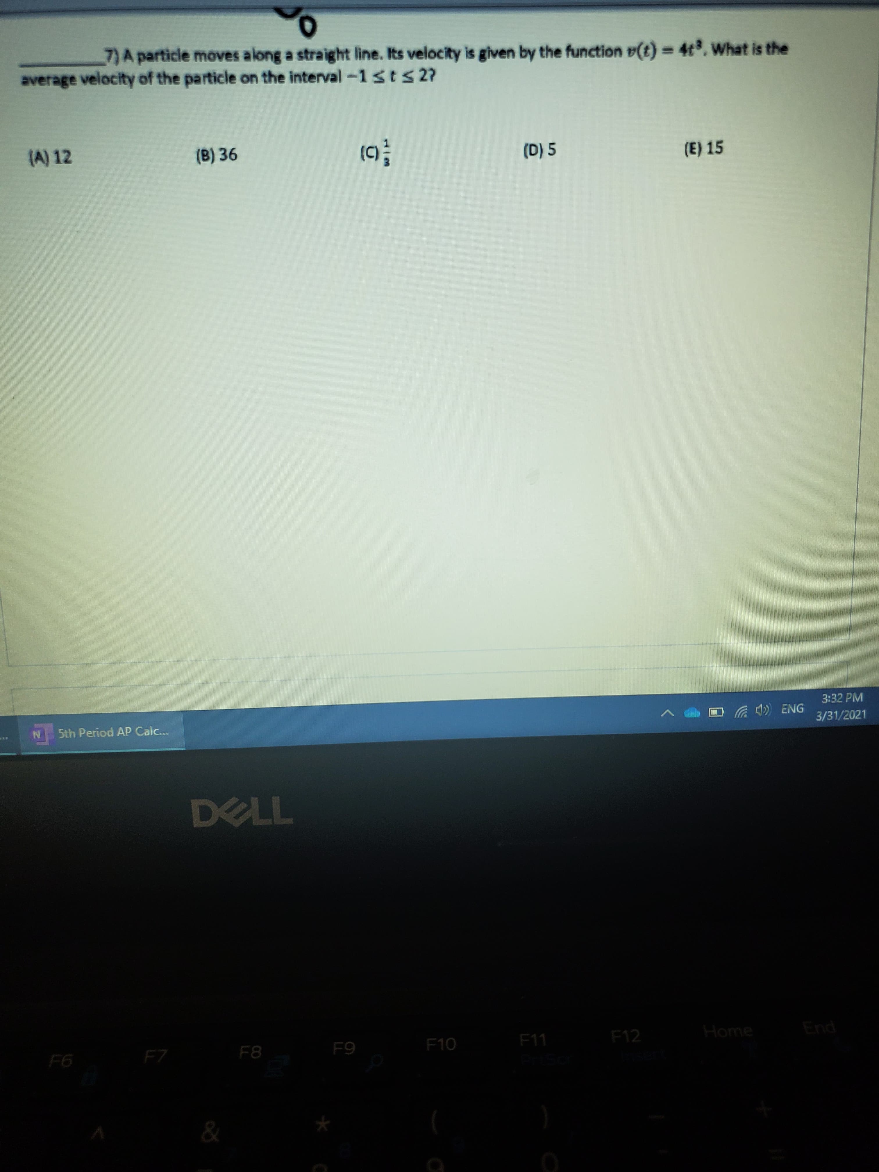 7)A particle moves along a straight line. Its velocity is given by the function v(t) = 4t. What is the
%3D
average velocity of the particle on the interval-1sts2?
(A) 12
(B) 36
(D) 5
(E) 15
