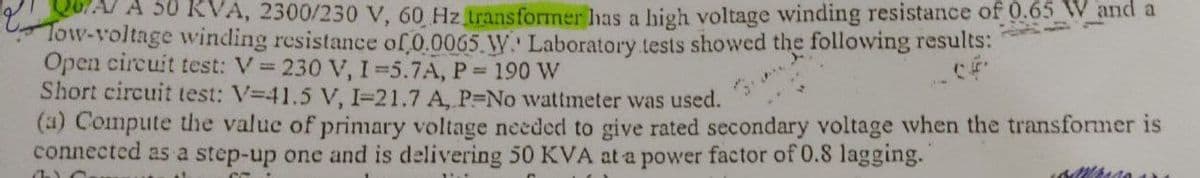 A 50 KVA, 2300/230 V, 60 Hz transformer has a high voltage winding resistance of 0.65 W and a
Tow-voltage winding resistance of 0.0065 W. Laboratory tests showed the following results:
Open circuit test: V = 230 V, I=5.7A, P= 190 W
Short circuit test: V-41.5 V, I-21.7 A, P-No wattmeter was used.
(a) Compute the value of primary voltage needed to give rated secondary voltage when the transformer is
connected as a step-up one and is delivering 50 KVA at a power factor of 0.8 lagging.
OC