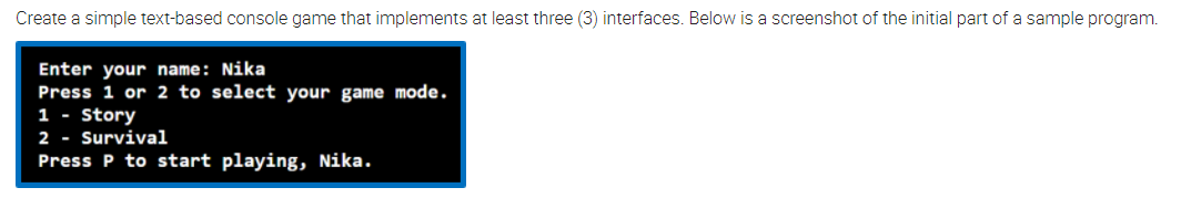 Create a simple text-based console game that implements at least three (3) interfaces. Below is a screenshot of the initial part of a sample program.
Enter your name: Nika
Press 1 or 2 to select your game mode.
1 - Story
2 - Survival
Press P to start playing, Nika.
