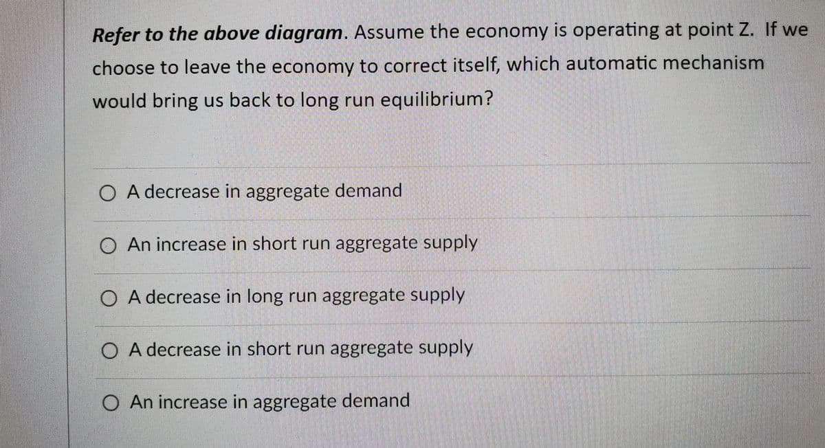 Refer to the above diagram. Assume the economy is operating at point Z. If we
choose to leave the economy to correct itself, which automatic mechanism
would bring us back to long run equilibrium?
O A decrease in aggregate demand
O An increase in short run aggregate supply
O A decrease in long run aggregate supply
O A decrease in short run aggregate supply
O An increase in aggregate demand
