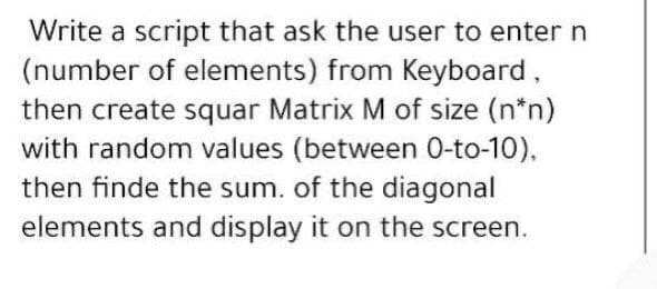 Write a script that ask the user to enter n
(number of elements) from Keyboard,
then create squar Matrix M of size (n*n)
with random values (between 0-to-10),
then finde the sum. of the diagonal
elements and display it on the screen.
