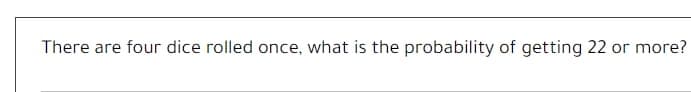 There are four dice rolled once, what is the probability of getting 22 or more?
