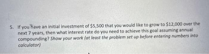 5. If you have an initial investment of $5,500 that you would like to grow to $12,000 over the
next 7 years, then what interest rate do you need to achieve this goal assuming annual
compounding? Show your work (at least the problem set up before entering numbers into
calculator)
