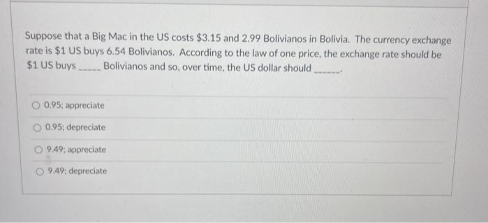 Suppose that a Big Mac in the US costs $3.15 and 2.99 Bolivianos in Bolivia. The currency exchange
rate is $1 US buys 6.54 Bolivianos. According to the law of one price, the exchange rate should be
$1 US buys Bolivianos and so, over time, the US dollar should
O 0.95; appreciate
O 0.95; depreciate
9.49; appreciate
9.49; depreciate
