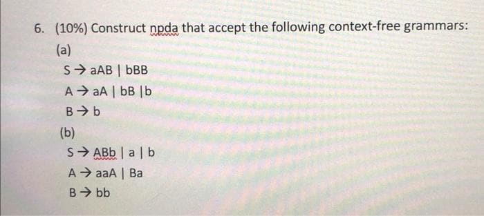 6. (10%) Construct npda that accept the following context-free grammars:
(a)
S→aAB | bBB
A aA | bB | b
B⇒ b
(b)
SABb | alb
A →aaA | Ba
B⇒ bb