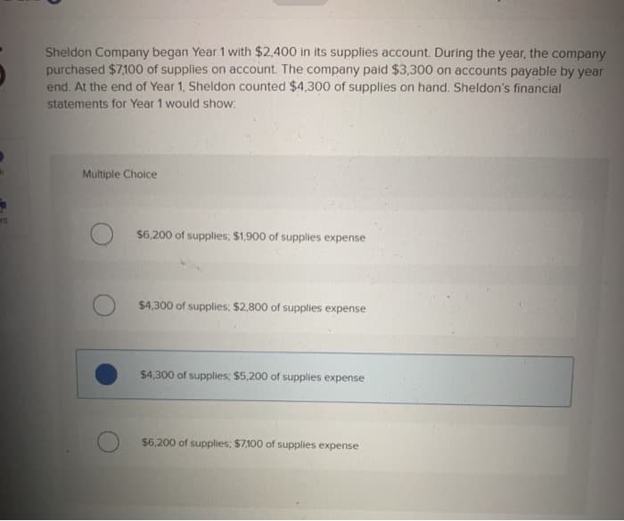 ant
Sheldon Company began Year 1 with $2,400 in its supplies account. During the year, the company
purchased $7,100 of supplies on account. The company paid $3,300 on accounts payable by year
end. At the end of Year 1, Sheldon counted $4,300 of supplies on hand. Sheldon's financial
statements for Year 1 would show:
Multiple Choice
$6,200 of supplies; $1,900 of supplies expense
$4,300 of supplies; $2,800 of supplies expense
$4,300 of supplies; $5,200 of supplies expense
$6,200 of supplies; $7,100 of supplies expense