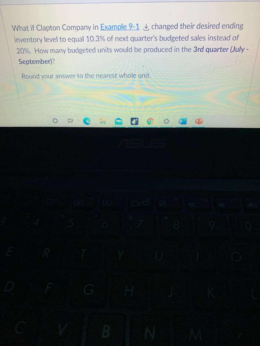 What if Clapton Company in Example 9-1 L changed their desired ending
inventory level to equal 10.3% of next quarter's budgeted sales instead of
20%. How many budgeted units would be produced in the 3rd quarter (July -
September)?
Round your answer to the nearest whole unit.
EGO
8.
E
D
H
B.
