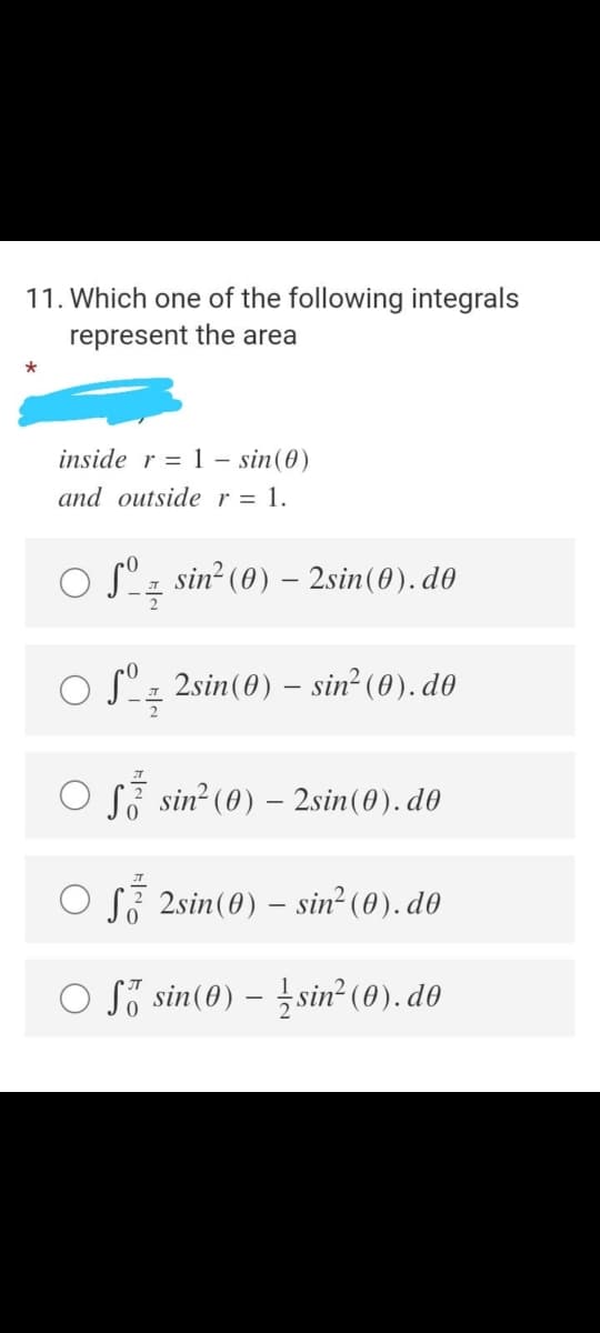 11. Which one of the following integrals
represent the area
*
inside r = 1 – sin(0)
and outside r = 1.
°z sin? (0) – 2sin(0). d0
O S"z 2sin(0) – sin² (0). d0
O S, sin? (0) – 2sin(0). d0
O S, 2sin(0) - sin² (0). d0
O Să sin(0) – ¿sin² (0). d0
