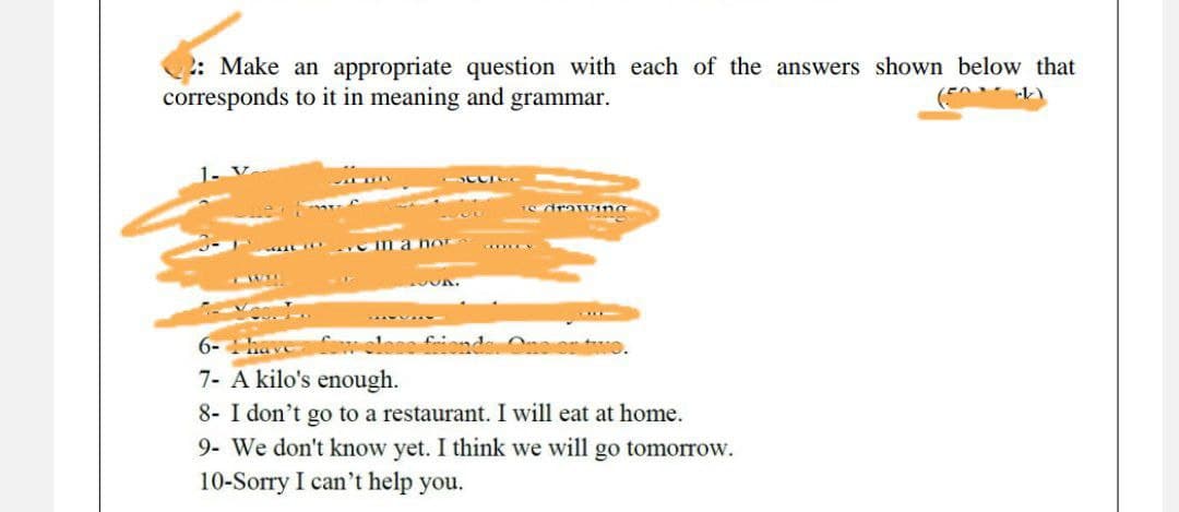 2: Make an appropriate question with each of the answers shown below that
corresponds to it in meaning and grammar.
(74
m a nor
6- 1 have
7- A kilo's enough.
8- I don't go to a restaurant. I will eat at home.
9- We don't know yet. I think we will go tomorrow.
10-Sorry I can't help you.
