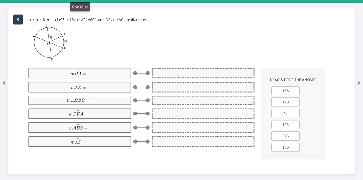Previous
In circle B, m ZDBF = 75°, mFC =60°, and DE and AC are diameters.
D
F
75
60
В
C
mDA:
DRAG & DROP THE ANSWER
mFE
135
MZDBC =
120
MDFA=
45
105
MAEC
315
-- ---
--- --- --- -- --- --- --- --
mÁF
180

